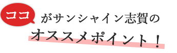 ココがサンシャイン志賀のオススメポイント！